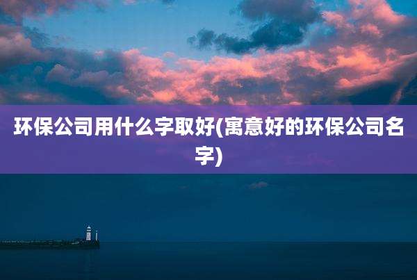 环保公司用什么字取好(寓意好的环保公司名字)