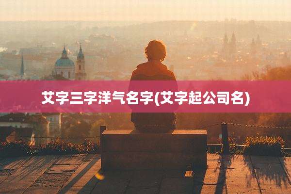 艾字三字洋气名字(艾字起公司名)