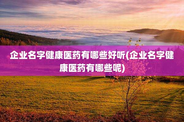 企业名字健康医药有哪些好听(企业名字健康医药有哪些呢)