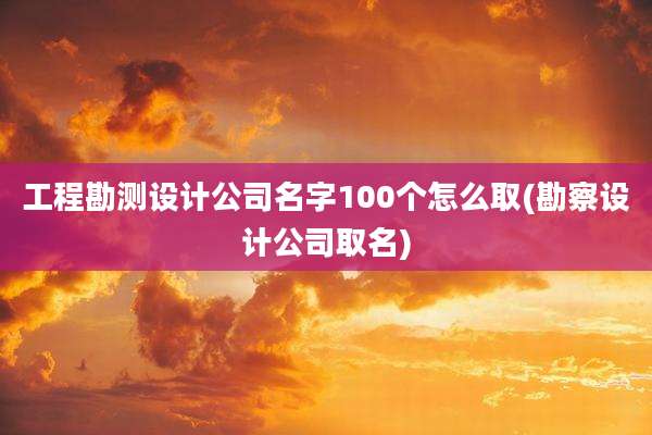 工程勘测设计公司名字100个怎么取(勘察设计公司取名)