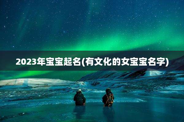 2023年宝宝起名(有文化的女宝宝名字)