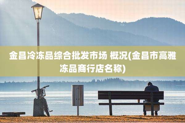 金昌冷冻品综合批发市场 概况(金昌市高雅冻品商行店名称)