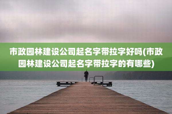 市政园林建设公司起名字带拉字好吗(市政园林建设公司起名字带拉字的有哪些)