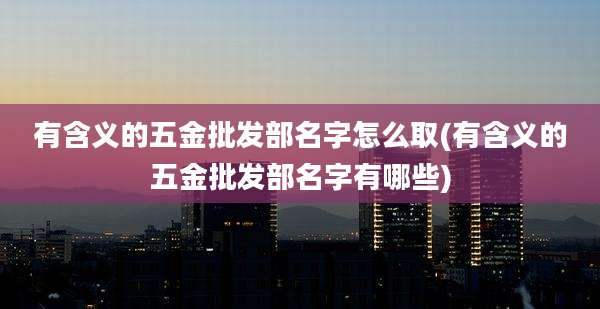 有含义的五金批发部名字怎么取(有含义的五金批发部名字有哪些)