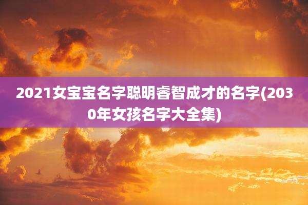 2021女宝宝名字聪明睿智成才的名字(2030年女孩名字大全集)