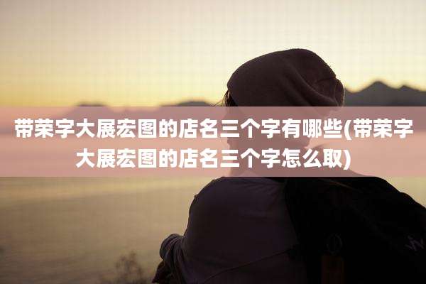 带荣字大展宏图的店名三个字有哪些(带荣字大展宏图的店名三个字怎么取)
