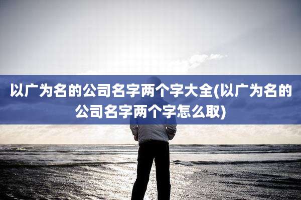 以广为名的公司名字两个字大全(以广为名的公司名字两个字怎么取)