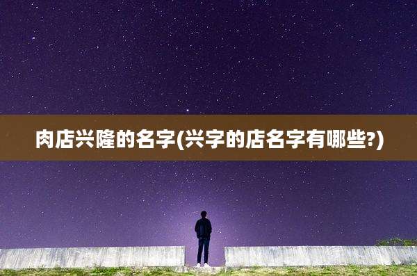 肉店兴隆的名字(兴字的店名字有哪些?)