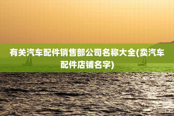有关汽车配件销售部公司名称大全(卖汽车配件店铺名字)