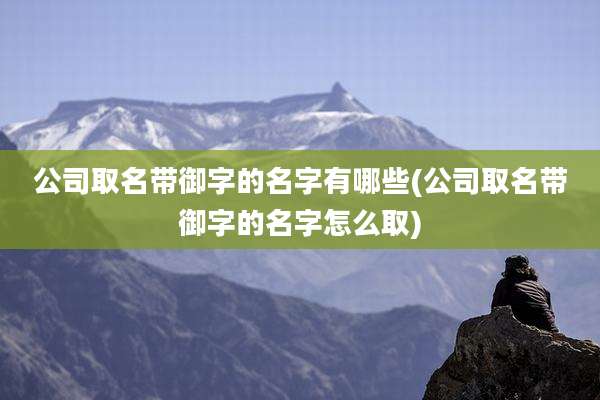 公司取名带御字的名字有哪些(公司取名带御字的名字怎么取)