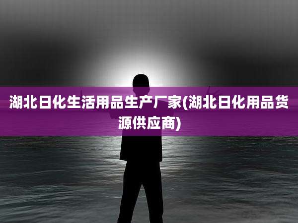湖北日化生活用品生产厂家(湖北日化用品货源供应商)