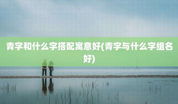 青字和什么字搭配寓意好(青字与什么字组名好)