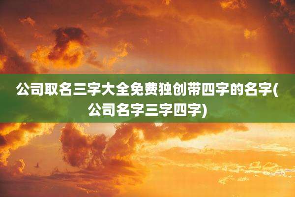 公司取名三字大全免费独创带四字的名字(公司名字三字四字)