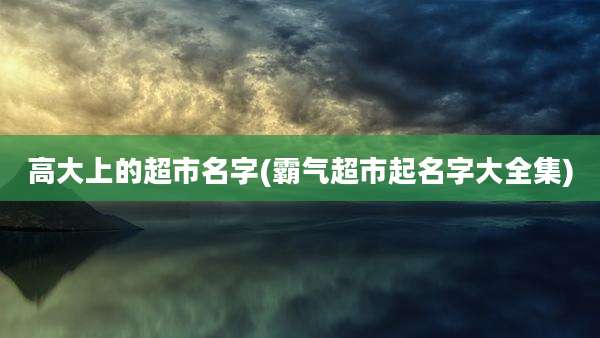 高大上的超市名字(霸气超市起名字大全集)