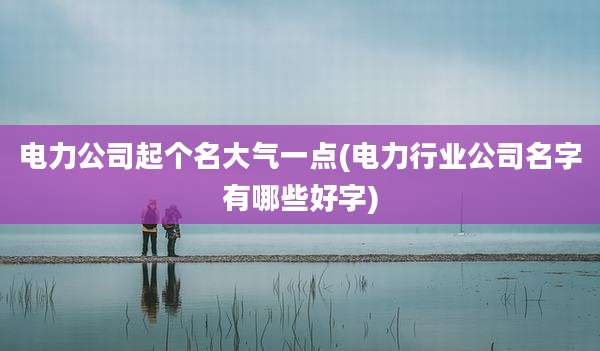 电力公司起个名大气一点(电力行业公司名字有哪些好字)