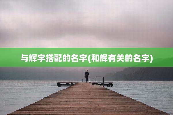 与辉字搭配的名字(和辉有关的名字)