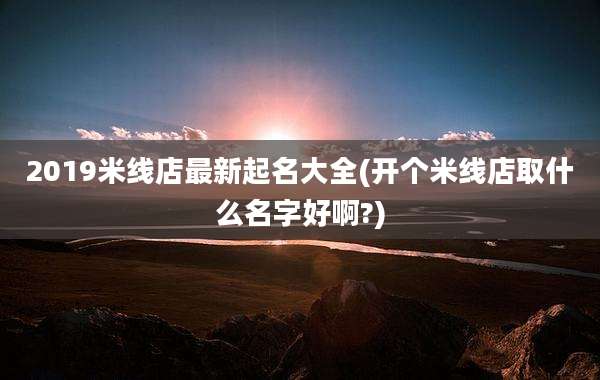 2019米线店最新起名大全(开个米线店取什么名字好啊?)