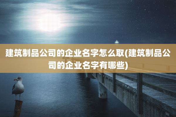 建筑制品公司的企业名字怎么取(建筑制品公司的企业名字有哪些)