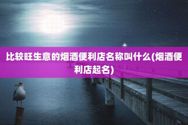 比较旺生意的烟酒便利店名称叫什么(烟酒便利店起名)