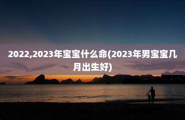 2022,2023年宝宝什么命(2023年男宝宝几月出生好)