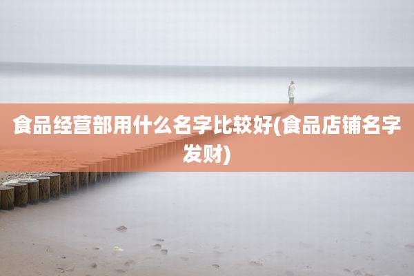 食品经营部用什么名字比较好(食品店铺名字发财)