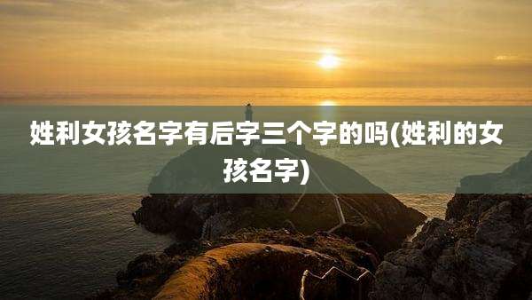 姓利女孩名字有后字三个字的吗(姓利的女孩名字)
