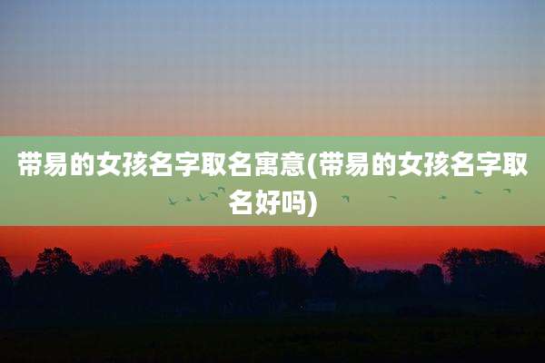 带易的女孩名字取名寓意(带易的女孩名字取名好吗)