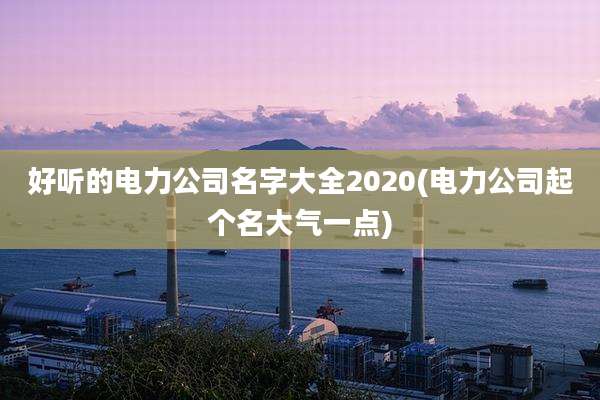 好听的电力公司名字大全2020(电力公司起个名大气一点)