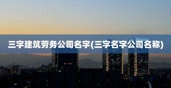 三字建筑劳务公司名字(三字名字公司名称)