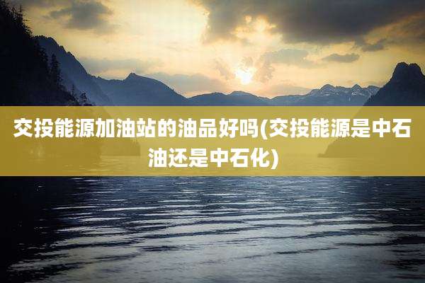 交投能源加油站的油品好吗(交投能源是中石油还是中石化)