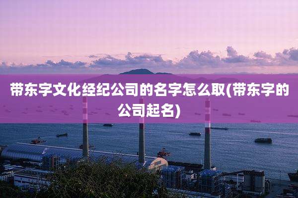 带东字文化经纪公司的名字怎么取(带东字的公司起名)