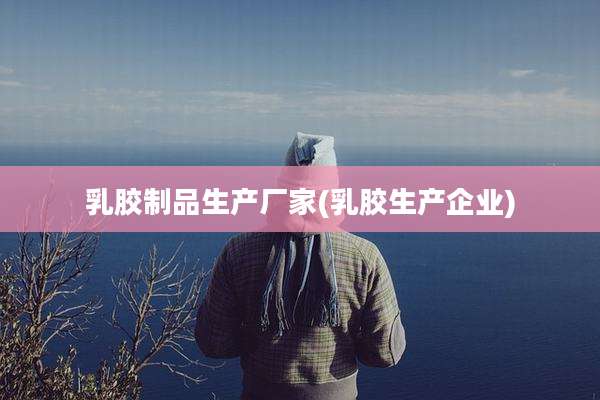 乳胶制品生产厂家(乳胶生产企业)