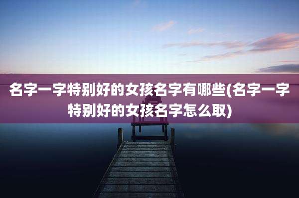 名字一字特别好的女孩名字有哪些(名字一字特别好的女孩名字怎么取)