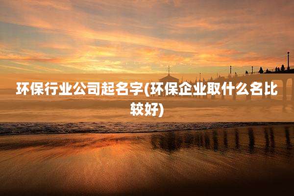 环保行业公司起名字(环保企业取什么名比较好)
