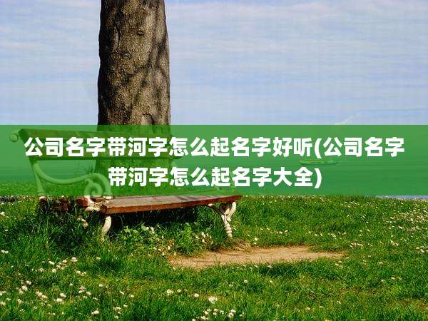 公司名字带河字怎么起名字好听(公司名字带河字怎么起名字大全)