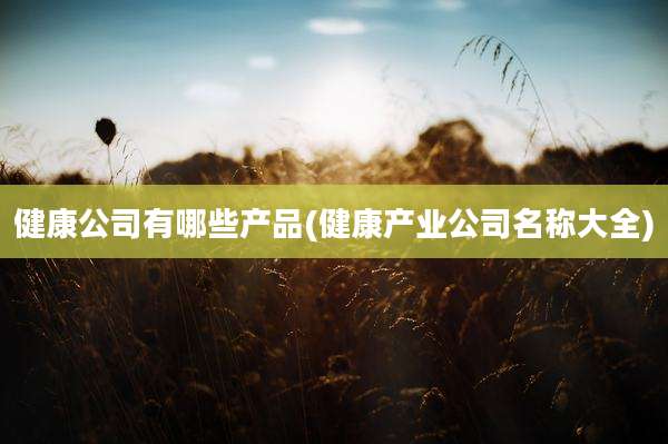 健康公司有哪些产品(健康产业公司名称大全)