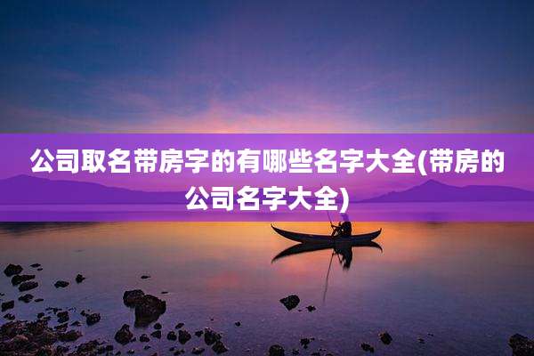公司取名带房字的有哪些名字大全(带房的公司名字大全)