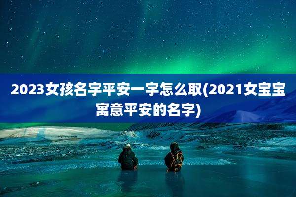 2023女孩名字平安一字怎么取(2021女宝宝寓意平安的名字)
