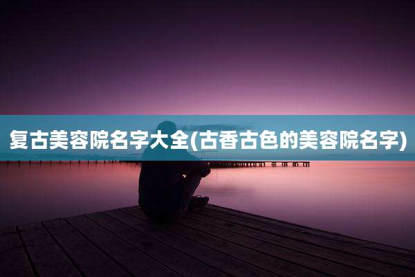 复古美容院名字大全(古香古色的美容院名字)