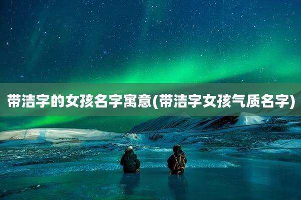 带洁字的女孩名字寓意(带洁字女孩气质名字)