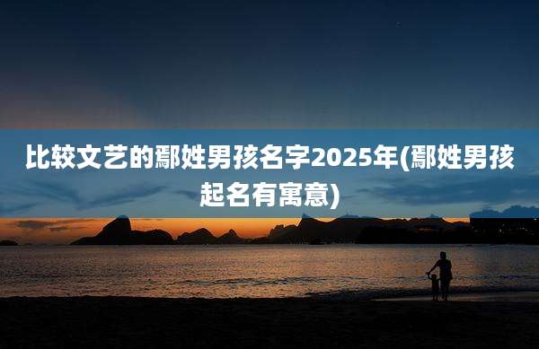 比较文艺的鄢姓男孩名字2025年(鄢姓男孩起名有寓意)