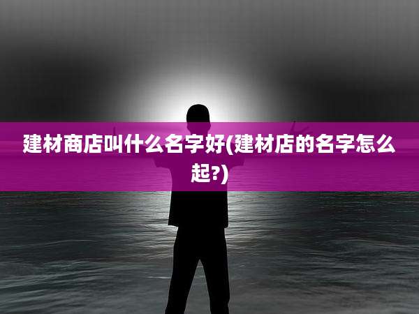建材商店叫什么名字好(建材店的名字怎么起?)