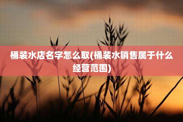 桶装水店名字怎么取(桶装水销售属于什么经营范围)