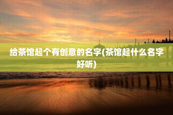 给茶馆起个有创意的名字(茶馆起什么名字好听)