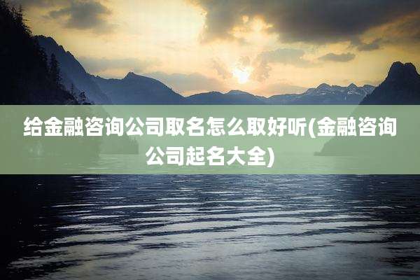 给金融咨询公司取名怎么取好听(金融咨询公司起名大全)