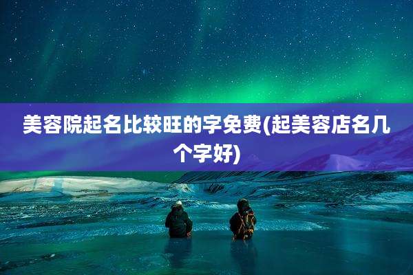美容院起名比较旺的字免费(起美容店名几个字好)
