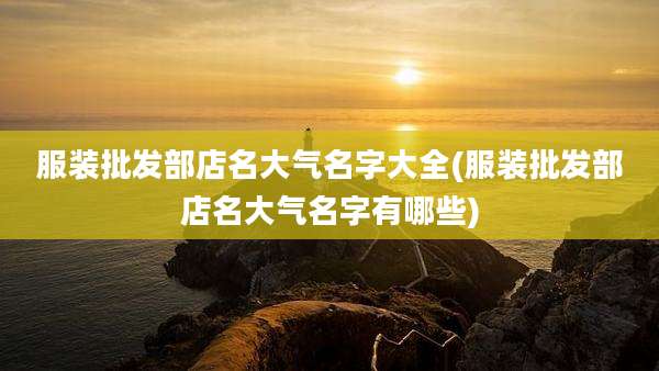 服装批发部店名大气名字大全(服装批发部店名大气名字有哪些)