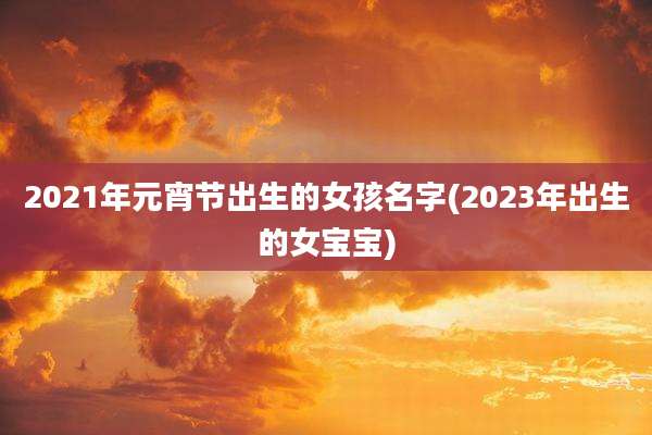 2021年元宵节出生的女孩名字(2023年出生的女宝宝)