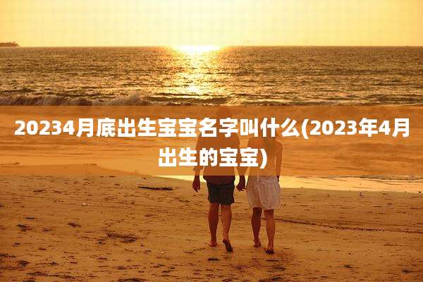 20234月底出生宝宝名字叫什么(2023年4月出生的宝宝)