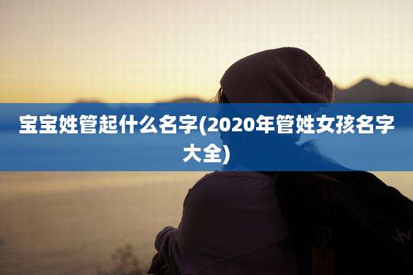 宝宝姓管起什么名字(2020年管姓女孩名字大全)